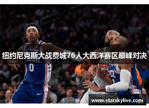 纽约尼克斯大战费城76人大西洋赛区巅峰对决